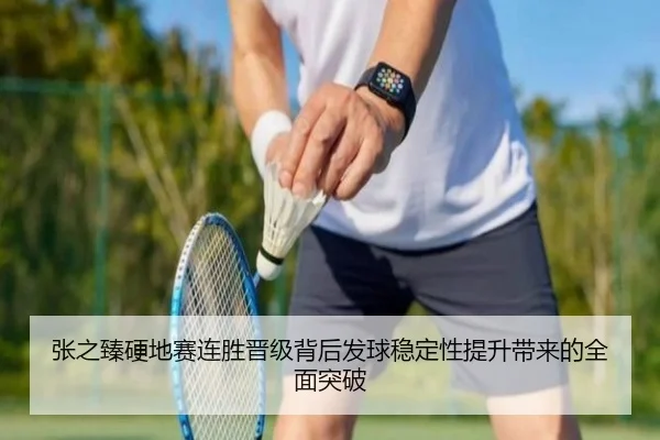 张之臻硬地赛连胜晋级背后发球稳定性提升带来的全面突破