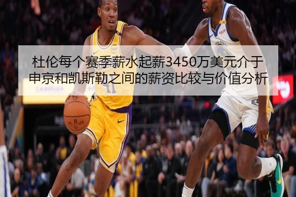 杜伦每个赛季薪水起薪3450万美元介于申京和凯斯勒之间的薪资比较与价值分析